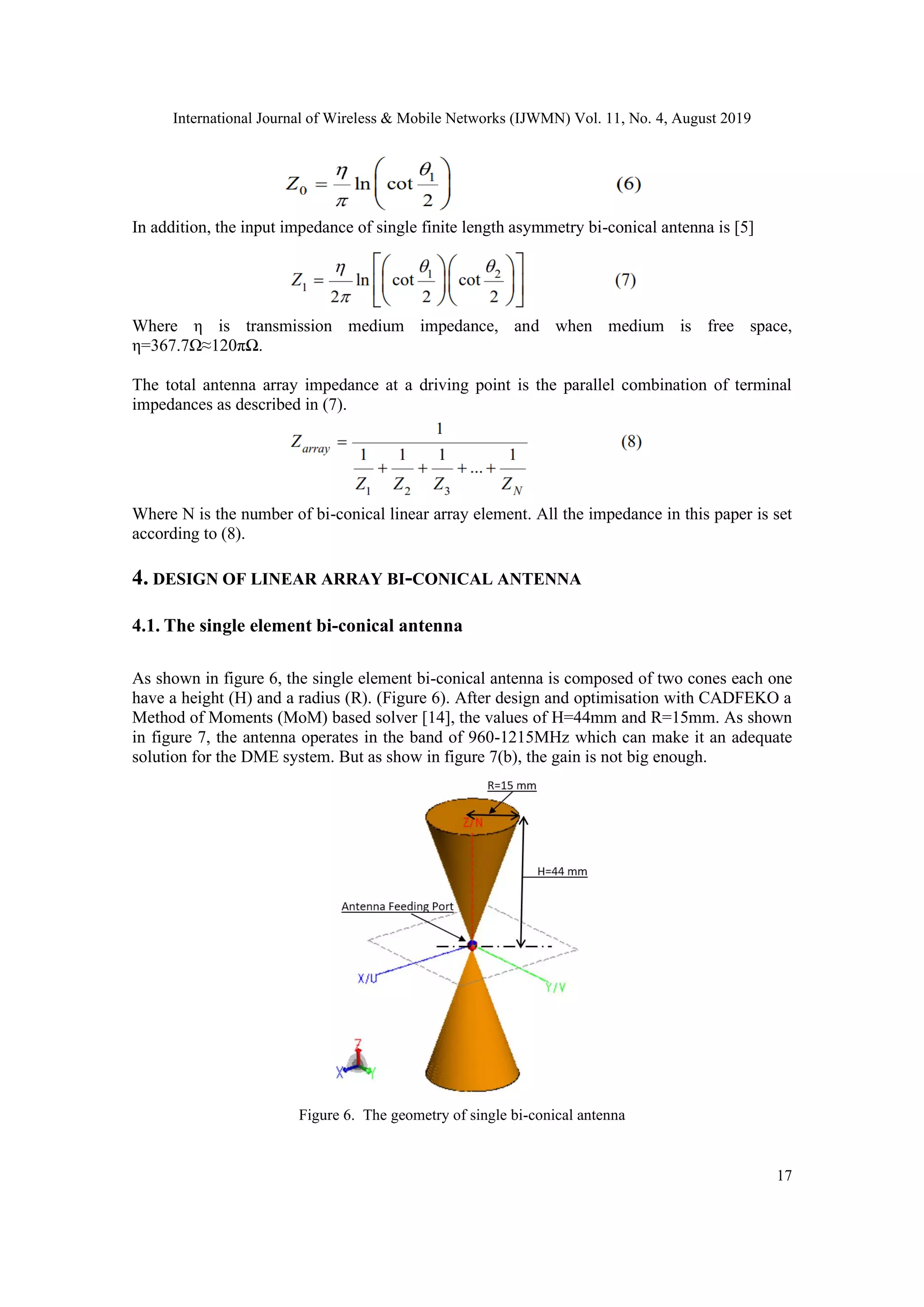 International Journal of Wireless & Mobile Networks (IJWMN) Vol. 11, No. 4, August 2019
17
In addition, the input impedance of single finite length asymmetry bi-conical antenna is [5]
Where η is transmission medium impedance, and when medium is free space,
η=367.7Ω≈120πΩ.
The total antenna array impedance at a driving point is the parallel combination of terminal
impedances as described in (7).
Where N is the number of bi-conical linear array element. All the impedance in this paper is set
according to (8).
4. DESIGN OF LINEAR ARRAY BI-CONICAL ANTENNA
4.1. The single element bi-conical antenna
As shown in figure 6, the single element bi-conical antenna is composed of two cones each one
have a height (H) and a radius (R). (Figure 6). After design and optimisation with CADFEKO a
Method of Moments (MoM) based solver [14], the values of H=44mm and R=15mm. As shown
in figure 7, the antenna operates in the band of 960-1215MHz which can make it an adequate
solution for the DME system. But as show in figure 7(b), the gain is not big enough.
Figure 6. The geometry of single bi-conical antenna
 