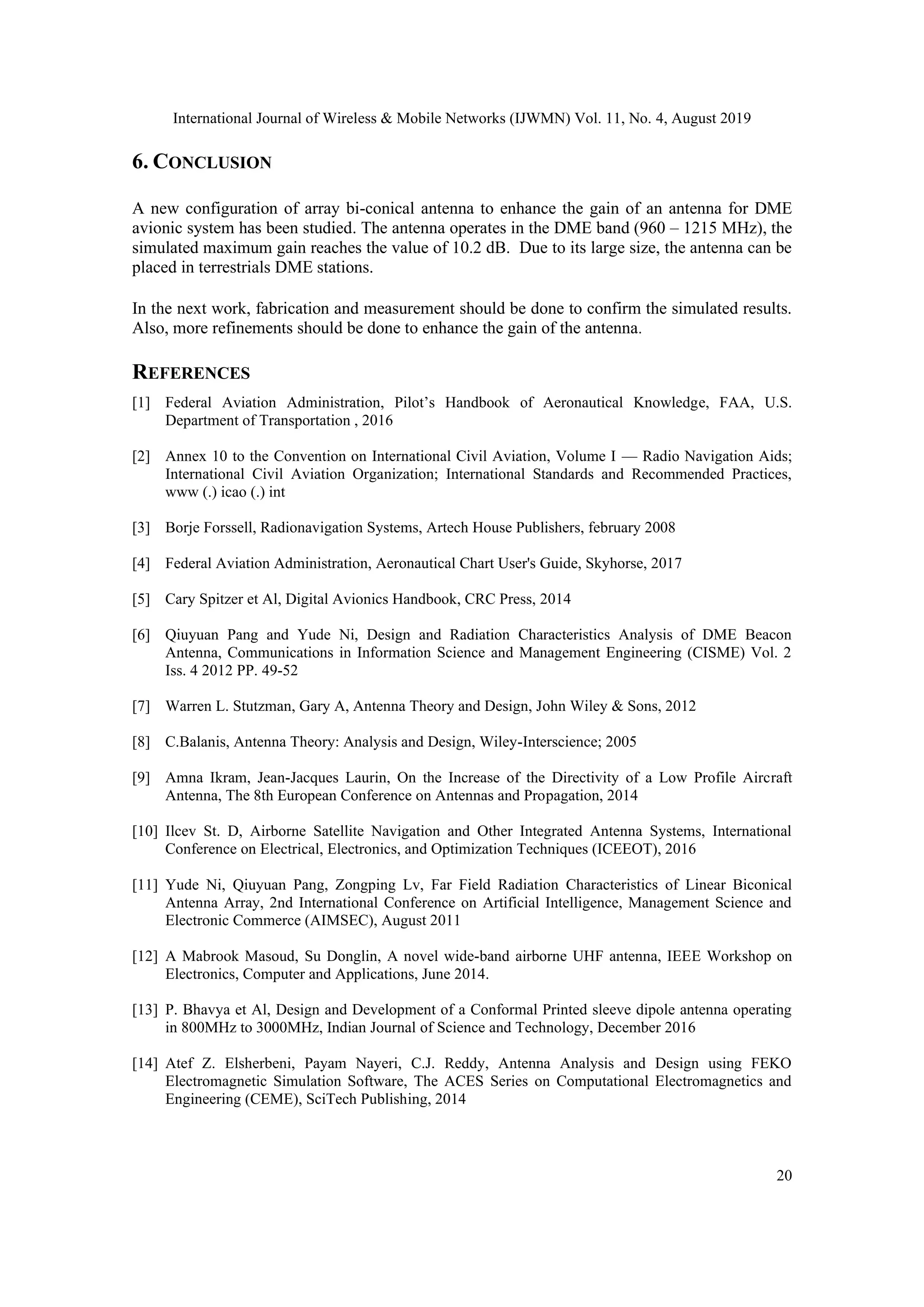 International Journal of Wireless & Mobile Networks (IJWMN) Vol. 11, No. 4, August 2019
20
6. CONCLUSION
A new configuration of array bi-conical antenna to enhance the gain of an antenna for DME
avionic system has been studied. The antenna operates in the DME band (960 – 1215 MHz), the
simulated maximum gain reaches the value of 10.2 dB. Due to its large size, the antenna can be
placed in terrestrials DME stations.
In the next work, fabrication and measurement should be done to confirm the simulated results.
Also, more refinements should be done to enhance the gain of the antenna.
REFERENCES
[1] Federal Aviation Administration, Pilot’s Handbook of Aeronautical Knowledge, FAA, U.S.
Department of Transportation , 2016
[2] Annex 10 to the Convention on International Civil Aviation, Volume I — Radio Navigation Aids;
International Civil Aviation Organization; International Standards and Recommended Practices,
www (.) icao (.) int
[3] Borje Forssell, Radionavigation Systems, Artech House Publishers, february 2008
[4] Federal Aviation Administration, Aeronautical Chart User's Guide, Skyhorse, 2017
[5] Cary Spitzer et Al, Digital Avionics Handbook, CRC Press, 2014
[6] Qiuyuan Pang and Yude Ni, Design and Radiation Characteristics Analysis of DME Beacon
Antenna, Communications in Information Science and Management Engineering (CISME) Vol. 2
Iss. 4 2012 PP. 49-52
[7] Warren L. Stutzman, Gary A, Antenna Theory and Design, John Wiley & Sons, 2012
[8] C.Balanis, Antenna Theory: Analysis and Design, Wiley-Interscience; 2005
[9] Amna Ikram, Jean-Jacques Laurin, On the Increase of the Directivity of a Low Profile Aircraft
Antenna, The 8th European Conference on Antennas and Propagation, 2014
[10] Ilcev St. D, Airborne Satellite Navigation and Other Integrated Antenna Systems, International
Conference on Electrical, Electronics, and Optimization Techniques (ICEEOT), 2016
[11] Yude Ni, Qiuyuan Pang, Zongping Lv, Far Field Radiation Characteristics of Linear Biconical
Antenna Array, 2nd International Conference on Artificial Intelligence, Management Science and
Electronic Commerce (AIMSEC), August 2011
[12] A Mabrook Masoud, Su Donglin, A novel wide-band airborne UHF antenna, IEEE Workshop on
Electronics, Computer and Applications, June 2014.
[13] P. Bhavya et Al, Design and Development of a Conformal Printed sleeve dipole antenna operating
in 800MHz to 3000MHz, Indian Journal of Science and Technology, December 2016
[14] Atef Z. Elsherbeni, Payam Nayeri, C.J. Reddy, Antenna Analysis and Design using FEKO
Electromagnetic Simulation Software, The ACES Series on Computational Electromagnetics and
Engineering (CEME), SciTech Publishing, 2014
 