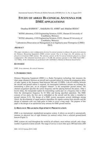 International Journal of Wireless & Mobile Networks (IJWMN) Vol. 11, No. 4, August 2019
DOI: 10.5121/ijwmn.2019.11402 13
STUDY OF ARRAY BI-CONICAL ANTENNA FOR
DME APPLICATIONS
Ouadiaa BARROU1
, Abdelkebir EL AMRI2
and Abdelati REHA3
1
RITM Laboratory, CED Engineering Sciences, ESTC, Hassan II University of
Casablanca, Morocco
2
RITM Laboratory, CED Engineering Sciences, ESTC, Hassan II University of
Casablanca, Morocco
3
Laboratoire d'Innovation en Management et en Ingénierie pour l'Entreprise (LIMIE)
ISGA
ABSTRACT
This paper introduces a new configuration of array bi-conical antenna to enhance the gain of an antenna
for Distance Measuring Equipment (DME) avionic system. Due to its large size, the antenna can be
placed in terrestrials DME stations. The antenna consists of the bi-conical elements placed in a linear
configuration. The simulated maximum gain is 10.2dB, the antenna operates in the DME band (960 –
1215 MHz). Al the simulations are performed with CADFEKO a Method of Moments based Solver.
KEYWORDS
DME, Array antennas, Bi-conical Antennas
1. INTRODUCTION
Distance Measuring Equipment (DME) is a Radio Navigation technology that measures the
slant range (distance) between an aircraft and a ground station by timing the propagation delay
of radio signals in the frequency band between 960 and 1215MHz. Line-of-visibility between
the aircraft and ground station is required. An interrogator (airborne) initiates an exchange by
transmitting a pulse pair, on an assigned ‘channel’, to the transponder ground station. The
channel assignment specifies the carrier frequency and the spacing between the pulses. After a
known delay, the transponder replies by transmitting a pulse pair on a frequency that is offset
from the interrogation frequency by 63 MHz and having specified separation. The DME
consists of two parts, the first one is embedded on the aircraft and the other is installed in
ground stations [1-5]. The design of a DME system encounters several challenges among
which: the development of signal analysis algorithms for signals coming from aircrafts and the
design of antennas with very high gains in order to cover a long range. The purpose of this
paper is the design of an operational array antenna for DME ground stations.
2. DISTANCE MEASURING EQUIPMENT PRESENTATION
DME is an international, standardized navigation system. It allows an aircraft to automatically
measure its physical line of sight distance (in nautical miles) from a selected ground-based
beacon (Figure 1).
DME systems are used throughout the world by all airliners, most military aircraft, and a large
number of general-aviation aircraft. The range of service is most often up to 300 land miles (480
 