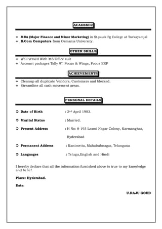 ACADEMIC
 MBA (Major Finance and Minor Marketing) in St.pauls Pg College at Turkayamjal
 B.Com Computers from Osmania University.
OTHER SKILLS
 Well versed With MS Office suit
 Account packages Tally 9”. Focus & Wings, Focus ERP
ACHIEVEMENTS
 Cleanup all duplicate Vendors, Customers and blocked.
 Streamline all cash movement areas.
PERSONAL DETAILS
 Date of Birth : 2nd April 1983.
 Marital Status : Married.
 Present Address : H No: 8-193 Laxmi Nagar Colony, Karmanghat,
Hyderabad
 Permanent Address : Kanimetta, Mahabubnagar, Telangana
 Languages : Telugu,English and Hindi
I hereby declare that all the information furnished above is true to my knowledge
and belief.
Place: Hyderabad.
Date:
U.RAJU GOUD
 