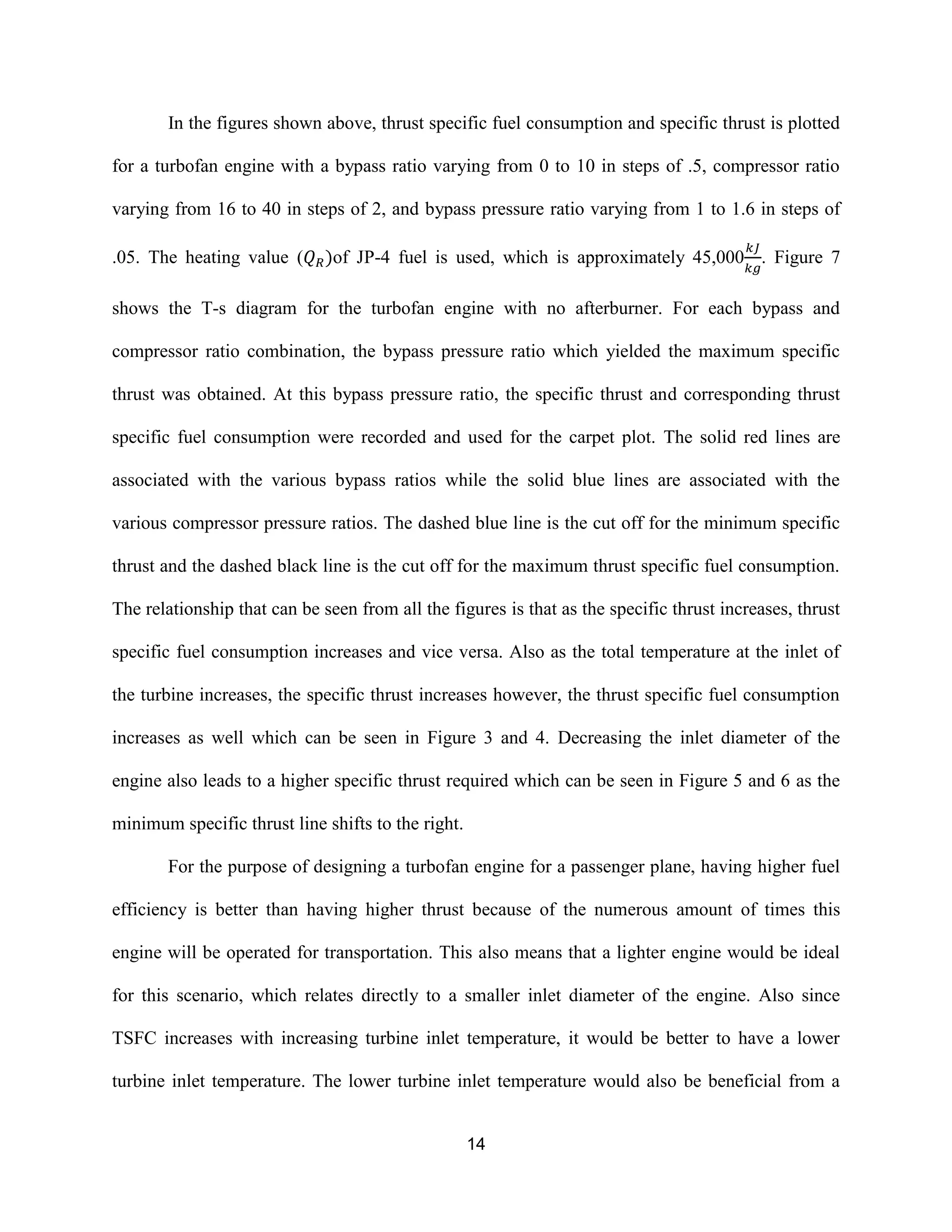 14
In the figures shown above, thrust specific fuel consumption and specific thrust is plotted
for a turbofan engine with a bypass ratio varying from 0 to 10 in steps of .5, compressor ratio
varying from 16 to 40 in steps of 2, and bypass pressure ratio varying from 1 to 1.6 in steps of
.05. The heating value ( )of JP-4 fuel is used, which is approximately 45,000 . Figure 7
shows the T-s diagram for the turbofan engine with no afterburner. For each bypass and
compressor ratio combination, the bypass pressure ratio which yielded the maximum specific
thrust was obtained. At this bypass pressure ratio, the specific thrust and corresponding thrust
specific fuel consumption were recorded and used for the carpet plot. The solid red lines are
associated with the various bypass ratios while the solid blue lines are associated with the
various compressor pressure ratios. The dashed blue line is the cut off for the minimum specific
thrust and the dashed black line is the cut off for the maximum thrust specific fuel consumption.
The relationship that can be seen from all the figures is that as the specific thrust increases, thrust
specific fuel consumption increases and vice versa. Also as the total temperature at the inlet of
the turbine increases, the specific thrust increases however, the thrust specific fuel consumption
increases as well which can be seen in Figure 3 and 4. Decreasing the inlet diameter of the
engine also leads to a higher specific thrust required which can be seen in Figure 5 and 6 as the
minimum specific thrust line shifts to the right.
For the purpose of designing a turbofan engine for a passenger plane, having higher fuel
efficiency is better than having higher thrust because of the numerous amount of times this
engine will be operated for transportation. This also means that a lighter engine would be ideal
for this scenario, which relates directly to a smaller inlet diameter of the engine. Also since
TSFC increases with increasing turbine inlet temperature, it would be better to have a lower
turbine inlet temperature. The lower turbine inlet temperature would also be beneficial from a
 