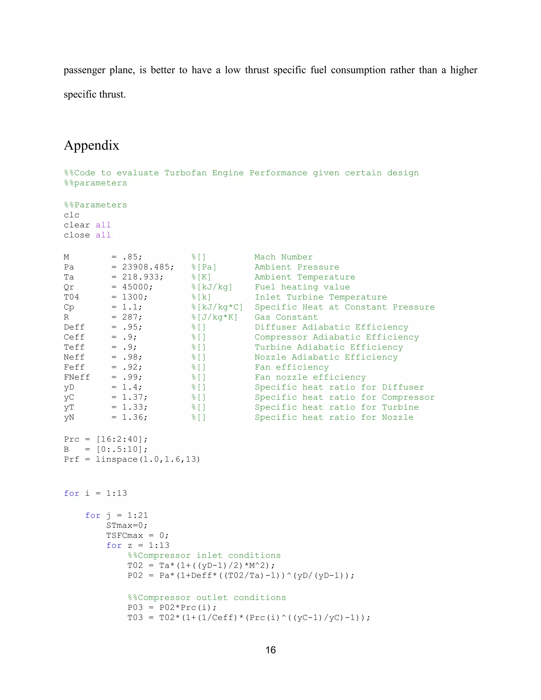 16
passenger plane, is better to have a low thrust specific fuel consumption rather than a higher
specific thrust.
Appendix
%%Code to evaluate Turbofan Engine Performance given certain design
%%parameters
%%Parameters
clc
clear all
close all
M = .85; %[] Mach Number
Pa = 23908.485; %[Pa] Ambient Pressure
Ta = 218.933; %[K] Ambient Temperature
Qr = 45000; %[kJ/kg] Fuel heating value
T04 = 1300; %[k] Inlet Turbine Temperature
Cp = 1.1; %[kJ/kg*C] Specific Heat at Constant Pressure
R = 287; %[J/kg*K] Gas Constant
Deff = .95; %[] Diffuser Adiabatic Efficiency
Ceff = .9; %[] Compressor Adiabatic Efficiency
Teff = .9; %[] Turbine Adiabatic Efficiency
Neff = .98; %[] Nozzle Adiabatic Efficiency
Feff = .92; %[] Fan efficiency
FNeff = .99; %[] Fan nozzle efficiency
yD = 1.4; %[] Specific heat ratio for Diffuser
yC = 1.37; %[] Specific heat ratio for Compressor
yT = 1.33; %[] Specific heat ratio for Turbine
yN = 1.36; %[] Specific heat ratio for Nozzle
Prc = [16:2:40];
B = [0:.5:10];
Prf = linspace(1.0,1.6,13)
for i = 1:13
for j = 1:21
STmax=0;
TSFCmax = 0;
for z = 1:13
%%Compressor inlet conditions
T02 = Ta*(1+((yD-1)/2)*M^2);
P02 = Pa*(1+Deff*((T02/Ta)-1))^(yD/(yD-1));
%%Compressor outlet conditions
P03 = P02*Prc(i);
T03 = T02*(1+(1/Ceff)*(Prc(i)^((yC-1)/yC)-1));
 