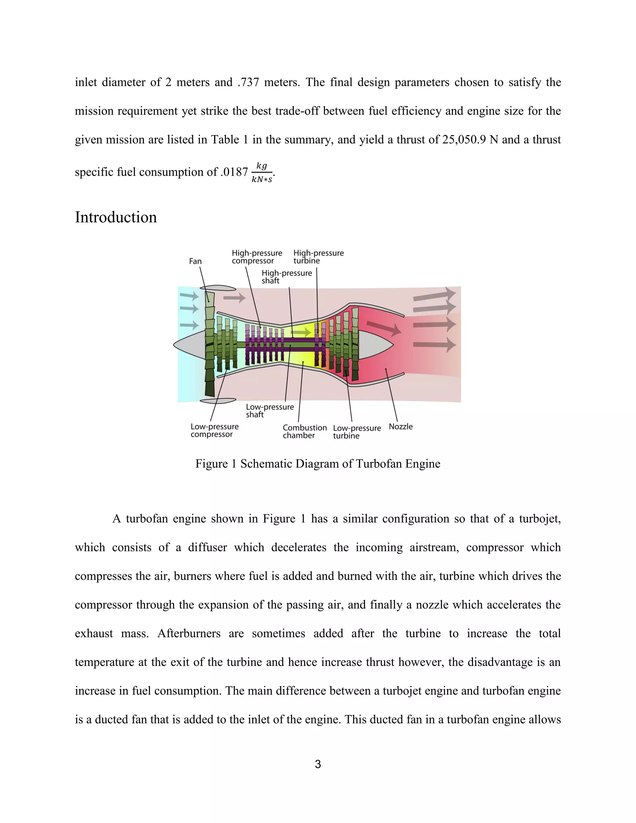 3
inlet diameter of 2 meters and .737 meters. The final design parameters chosen to satisfy the
mission requirement yet strike the best trade-off between fuel efficiency and engine size for the
given mission are listed in Table 1 in the summary, and yield a thrust of 25,050.9 N and a thrust
specific fuel consumption of .0187 .
Introduction
Figure 1 Schematic Diagram of Turbofan Engine
A turbofan engine shown in Figure 1 has a similar configuration so that of a turbojet,
which consists of a diffuser which decelerates the incoming airstream, compressor which
compresses the air, burners where fuel is added and burned with the air, turbine which drives the
compressor through the expansion of the passing air, and finally a nozzle which accelerates the
exhaust mass. Afterburners are sometimes added after the turbine to increase the total
temperature at the exit of the turbine and hence increase thrust however, the disadvantage is an
increase in fuel consumption. The main difference between a turbojet engine and turbofan engine
is a ducted fan that is added to the inlet of the engine. This ducted fan in a turbofan engine allows
 