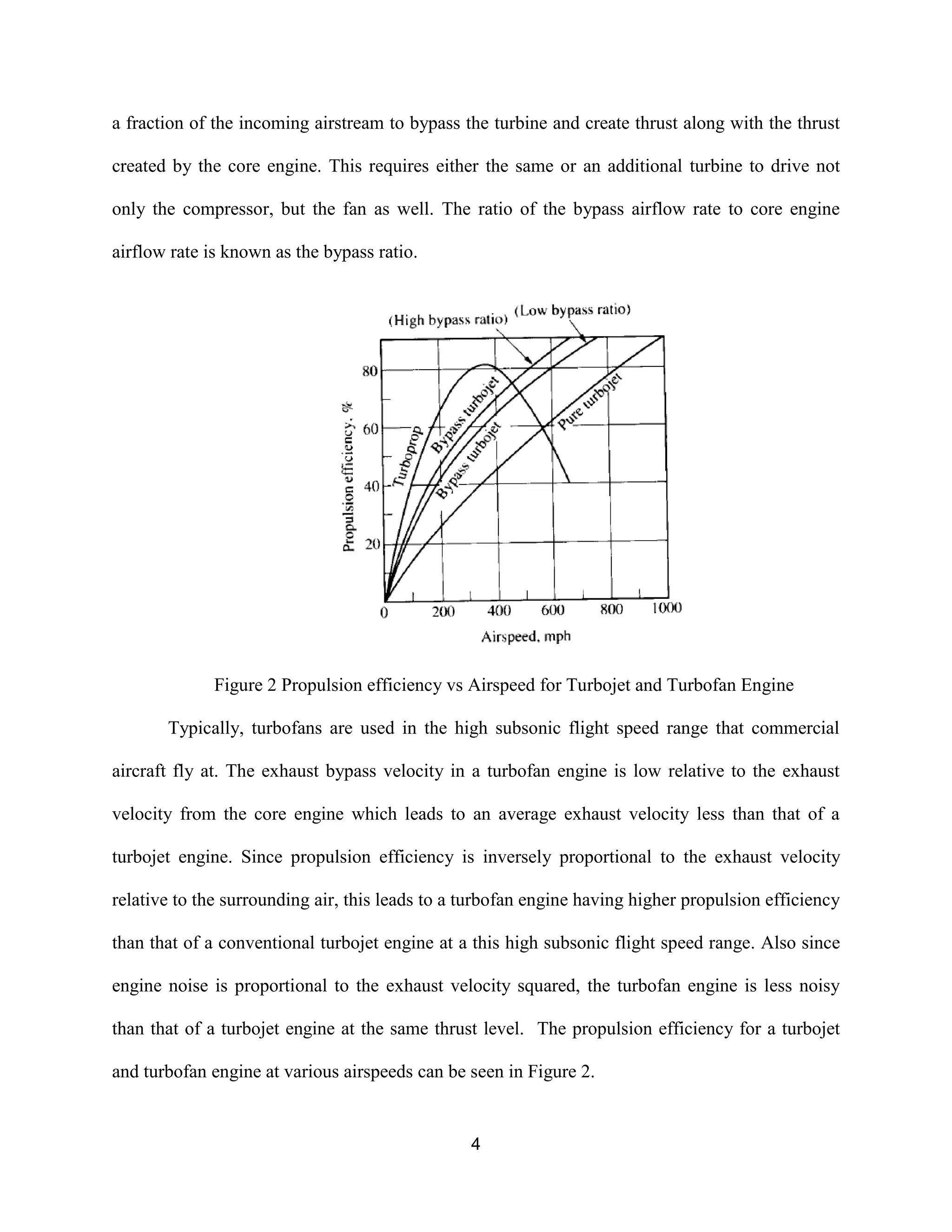 4
a fraction of the incoming airstream to bypass the turbine and create thrust along with the thrust
created by the core engine. This requires either the same or an additional turbine to drive not
only the compressor, but the fan as well. The ratio of the bypass airflow rate to core engine
airflow rate is known as the bypass ratio.
Figure 2 Propulsion efficiency vs Airspeed for Turbojet and Turbofan Engine
Typically, turbofans are used in the high subsonic flight speed range that commercial
aircraft fly at. The exhaust bypass velocity in a turbofan engine is low relative to the exhaust
velocity from the core engine which leads to an average exhaust velocity less than that of a
turbojet engine. Since propulsion efficiency is inversely proportional to the exhaust velocity
relative to the surrounding air, this leads to a turbofan engine having higher propulsion efficiency
than that of a conventional turbojet engine at a this high subsonic flight speed range. Also since
engine noise is proportional to the exhaust velocity squared, the turbofan engine is less noisy
than that of a turbojet engine at the same thrust level. The propulsion efficiency for a turbojet
and turbofan engine at various airspeeds can be seen in Figure 2.
 