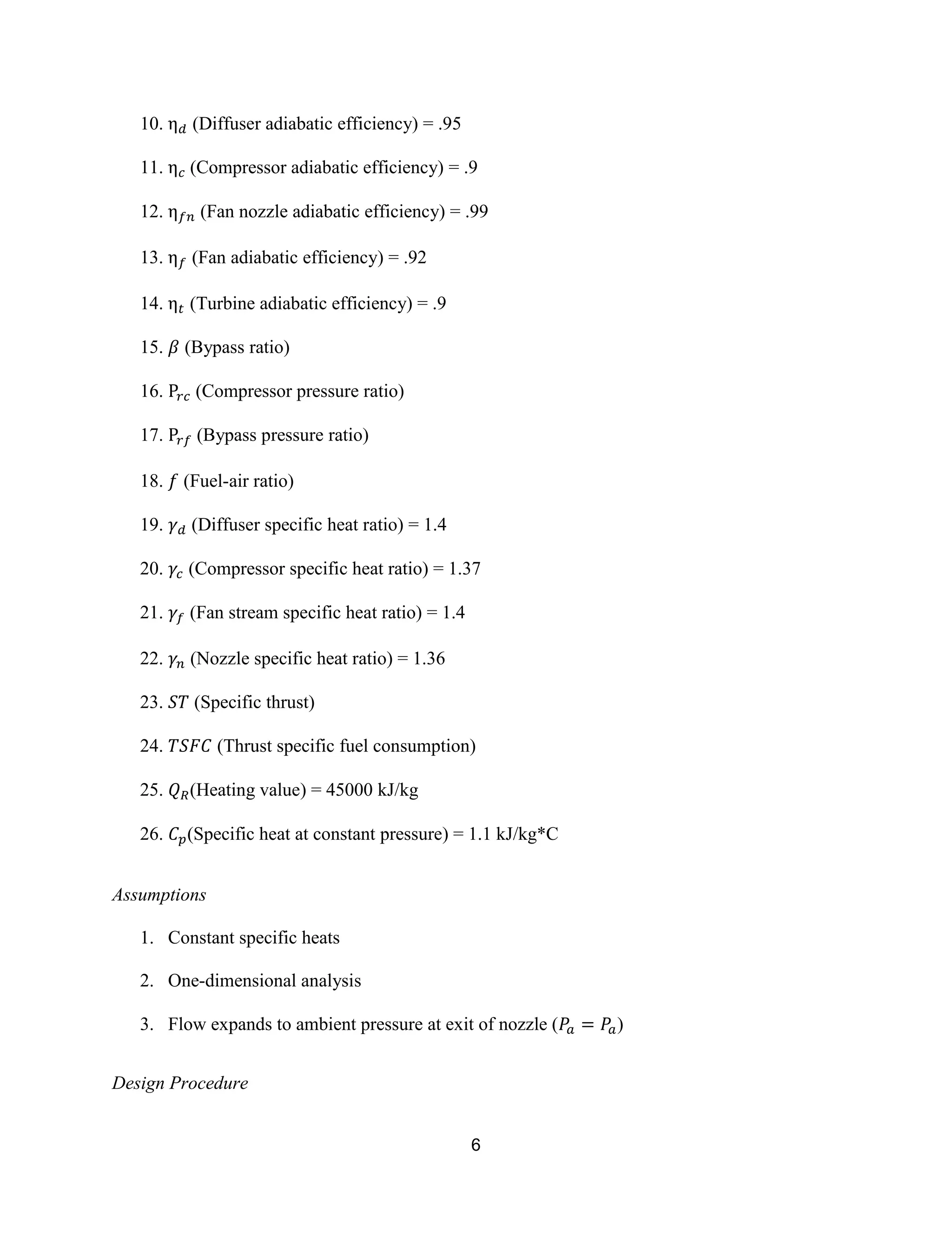 6
10. (Diffuser adiabatic efficiency) = .95
11. (Compressor adiabatic efficiency) = .9
12. (Fan nozzle adiabatic efficiency) = .99
13. (Fan adiabatic efficiency) = .92
14. (Turbine adiabatic efficiency) = .9
15. (Bypass ratio)
16. (Compressor pressure ratio)
17. (Bypass pressure ratio)
18. (Fuel-air ratio)
19. (Diffuser specific heat ratio) = 1.4
20. (Compressor specific heat ratio) = 1.37
21. (Fan stream specific heat ratio) = 1.4
22. (Nozzle specific heat ratio) = 1.36
23. (Specific thrust)
24. (Thrust specific fuel consumption)
25. (Heating value) = 45000 kJ/kg
26. (Specific heat at constant pressure) = 1.1 kJ/kg*C
Assumptions
1. Constant specific heats
2. One-dimensional analysis
3. Flow expands to ambient pressure at exit of nozzle ( )
Design Procedure
 