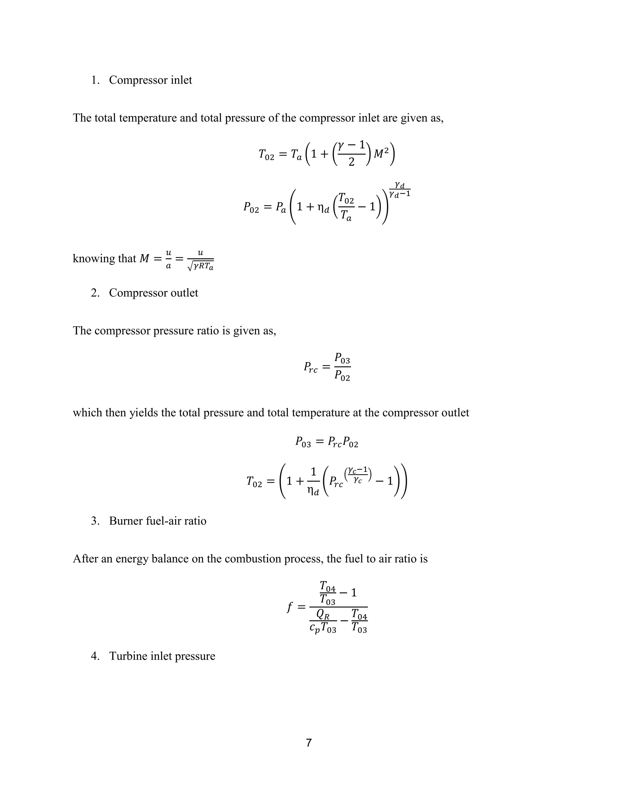 7
1. Compressor inlet
The total temperature and total pressure of the compressor inlet are given as,
( ( ) )
( ( ))
knowing that
√
2. Compressor outlet
The compressor pressure ratio is given as,
which then yields the total pressure and total temperature at the compressor outlet
( (
( )
))
3. Burner fuel-air ratio
After an energy balance on the combustion process, the fuel to air ratio is
4. Turbine inlet pressure
 