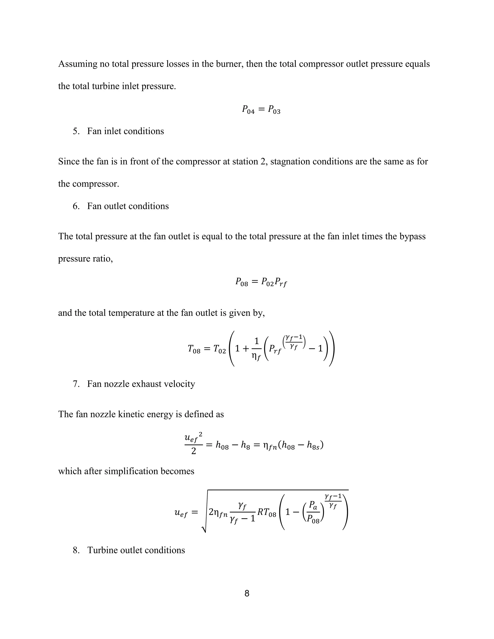 8
Assuming no total pressure losses in the burner, then the total compressor outlet pressure equals
the total turbine inlet pressure.
5. Fan inlet conditions
Since the fan is in front of the compressor at station 2, stagnation conditions are the same as for
the compressor.
6. Fan outlet conditions
The total pressure at the fan outlet is equal to the total pressure at the fan inlet times the bypass
pressure ratio,
and the total temperature at the fan outlet is given by,
( (
( )
))
7. Fan nozzle exhaust velocity
The fan nozzle kinetic energy is defined as
( )
which after simplification becomes
√ ( ( ) )
8. Turbine outlet conditions
 