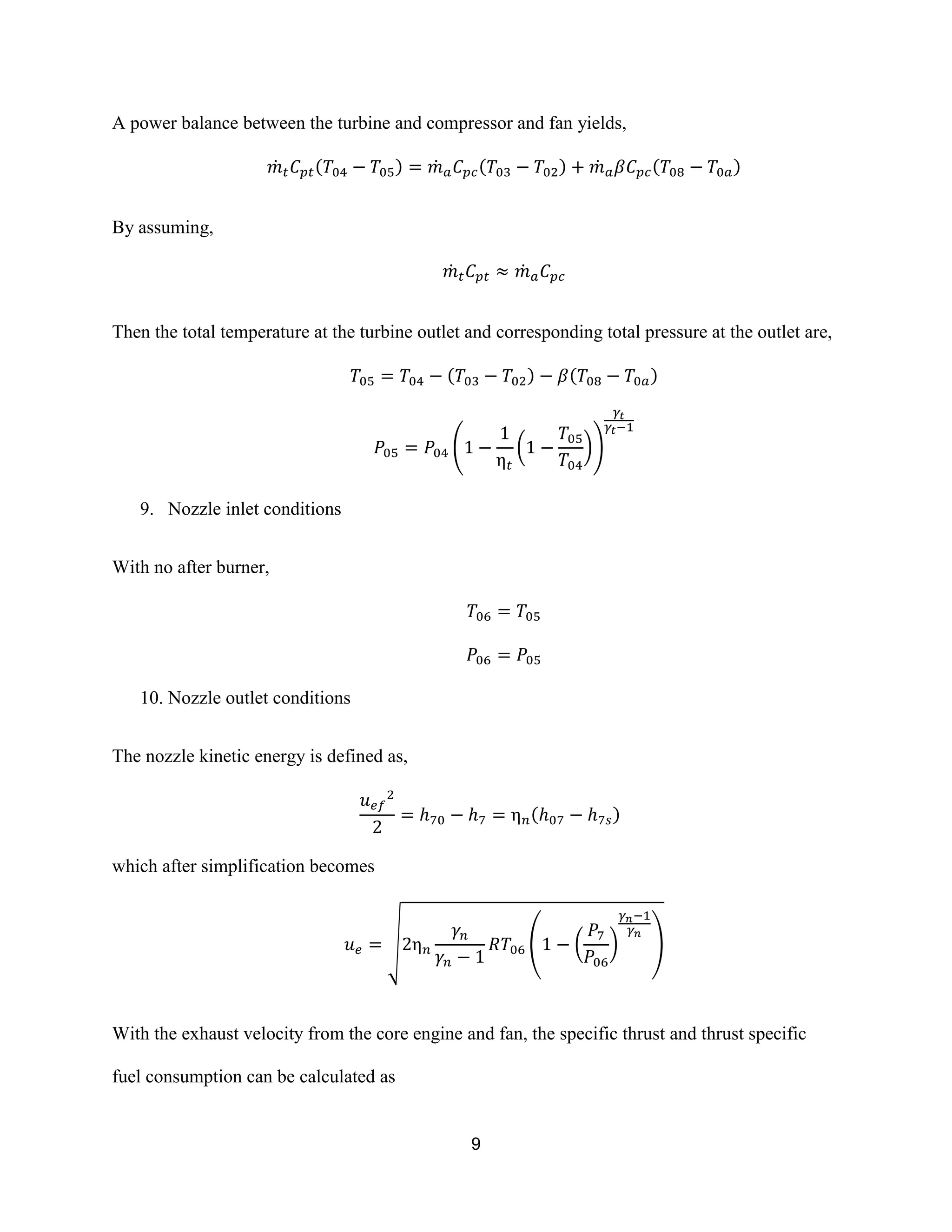 9
A power balance between the turbine and compressor and fan yields,
̇ ( ) ̇ ( ) ̇ ( )
By assuming,
̇ ̇
Then the total temperature at the turbine outlet and corresponding total pressure at the outlet are,
( ) ( )
( ( ))
9. Nozzle inlet conditions
With no after burner,
10. Nozzle outlet conditions
The nozzle kinetic energy is defined as,
( )
which after simplification becomes
√ ( ( ) )
With the exhaust velocity from the core engine and fan, the specific thrust and thrust specific
fuel consumption can be calculated as
 