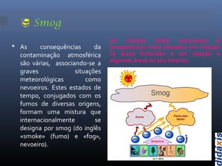  Smog
As cidades estão associadas a
temperaturas mais elevadas em relação
às áreas limítrofes e em relação a
algumas áreas no seu interior.
 As consequências da
contaminação atmosférica
são várias, associando-se a
graves situações
meteorológicas como
nevoeiros. Estes estados de
tempo, conjugados com os
fumos de diversas origens,
formam uma mistura que
internacionalmente se
designa por smog (do inglês
«smoke» (fumo) e «fog»,
nevoeiro).
 
