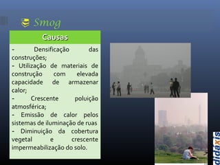  Smog
CausasCausas
- Densificação das
construções;
- Utilização de materiais de
construção com elevada
capacidade de armazenar
calor;
- Crescente poluição
atmosférica;
- Emissão de calor pelos
sistemas de iluminação de ruas
- Diminuição da cobertura
vegetal e crescente
impermeabilização do solo.
 