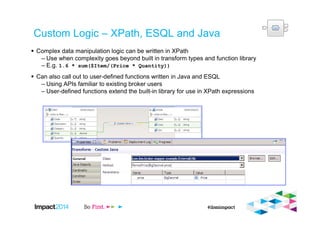 Custom Logic – XPath, ESQL and Java
Complex data manipulation logic can be written in XPath
– Use when complexity goes beyond built in transform types and function library
– E.g. 1.6 * sum($Item/(Price * Quantity))
Can also call out to user-defined functions written in Java and ESQL
– Using APIs familiar to existing broker users
– User-defined functions extend the built-in library for use in XPath expressions
 