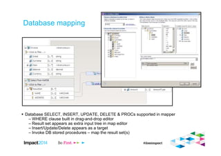 Database mapping
Database SELECT, INSERT, UPDATE, DELETE & PROCs supported in mapper
– WHERE clause built in drag-and-drop editor
– Result set appears as extra input tree in map editor
– Insert/Update/Delete appears as a target
– Invoke DB stored procedures – map the result set(s)
 