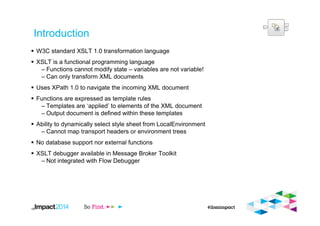 Introduction
W3C standard XSLT 1.0 transformation language
XSLT is a functional programming language
– Functions cannot modify state – variables are not variable!
– Can only transform XML documents
Uses XPath 1.0 to navigate the incoming XML document
Functions are expressed as template rules
– Templates are ‘applied’ to elements of the XML document
– Output document is defined within these templates
Ability to dynamically select style sheet from LocalEnvironment
– Cannot map transport headers or environment trees
No database support nor external functions
XSLT debugger available in Message Broker Toolkit
– Not integrated with Flow Debugger
18
 