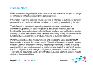 Please Note
IBM’s statements regarding its plans, directions, and intent are subject to change
or withdrawal without notice at IBM’s sole discretion.
Information regarding potential future products is intended to outline our general
product direction and it should not be relied on in making a purchasing decision.
The information mentioned regarding potential future products is not a
commitment, promise, or legal obligation to deliver any material, code or
functionality. Information about potential future products may not be incorporated
into any contract. The development, release, and timing of any future features or
functionality described for our products remains at our sole discretion.
Performance is based on measurements and projections using standard IBM
benchmarks in a controlled environment. The actual throughput or performance
that any user will experience will vary depending upon many factors, including
considerations such as the amount of multiprogramming in the user’s job stream,
the I/O configuration, the storage configuration, and the workload processed.
Therefore, no assurance can be given that an individual user will achieve results
similar to those stated here.
 