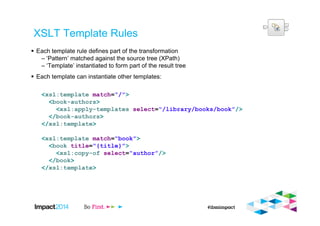 XSLT Template Rules
Each template rule defines part of the transformation
– ‘Pattern’ matched against the source tree (XPath)
– ‘Template’ instantiated to form part of the result tree
Each template can instantiate other templates:
<xsl:template match=“/”>
<book-authors>
<xsl:apply-templates select=“/library/books/book”/>
</book-authors>
</xsl:template>
<xsl:template match=“book”>
<book title=“{title}”>
<xsl:copy-of select=“author”/>
</book>
</xsl:template>
 