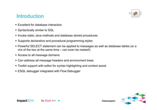 Introduction
Excellent for database interaction
Syntactically similar to SQL
Invoke static Java methods and database stored procedures
Supports declarative and procedural programming styles
Powerful SELECT statement can be applied to messages as well as database tables (or a
mix of the two at the same time – can even be nested!)
Access to all message domains
Can address all message headers and environment trees
Toolkit support with editor for syntax highlighting and context assist
ESQL debugger integrated with Flow Debugger
 