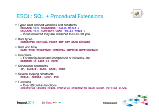 ESQL: SQL + Procedural Extensions
Typed user defined variables and constants
DECLARE var1 CHARACTER 'Hello World';
DECLARE var1 CONSTANT CHAR 'Hello World';
– If not initialized they are initialized to NULL for you
Data types
CHARACTER DECIMAL FLOAT INT BIT BLOB BOOLEAN
Data and time
DATE TIME TIMESTAMP INTERVAL GMTTIME GMTTIMESTAMP
Operators
– For manipulation and comparison of variables, etc
BETWEEN IN LIKE IS (NOT)
Conditional constructs
IF, ELSEIF, ELSE, CASE, WHEN
Several looping constructs
WHILE, REPEAT, LOOP, FOR
Functions
– Over 80 built-in functions
SUBSTRING LENGTH UPPER CONTAINS STARTSWITH RAND ROUND CEILING FLOOR
 