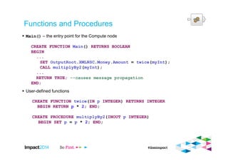 Functions and Procedures
Main() – the entry point for the Compute node
CREATE FUNCTION Main() RETURNS BOOLEAN
BEGIN
...
SET OutputRoot.XMLNSC.Money.Amount = twice(myInt);
CALL multiplyBy2(myInt);
...
RETURN TRUE; --causes message propagation
END;
User-defined functions
CREATE FUNCTION twice(IN p INTEGER) RETURNS INTEGER
BEGIN RETURN p * 2; END;
CREATE PROCEDURE multiplyBy2(INOUT p INTEGER)
BEGIN SET p = p * 2; END;
 