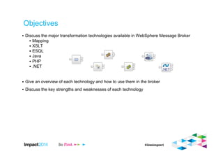 Objectives
▪ Discuss the major transformation technologies available in WebSphere Message Broker
▪ Mapping
▪ XSLT
▪ ESQL
▪ Java
▪ PHP
▪ .NET
▪ Give an overview of each technology and how to use them in the broker
▪ Discuss the key strengths and weaknesses of each technology
 