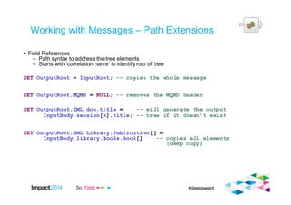 Working with Messages – Path Extensions
Field References
– Path syntax to address the tree elements
– Starts with ‘correlation name’ to identify root of tree
SET OutputRoot = InputRoot; -- copies the whole message
SET OutputRoot.MQMD = NULL; -- removes the MQMD header
SET OutputRoot.XML.doc.title = -- will generate the output
InputBody.session[4].title; -- tree if it doesn’t exist
SET OutputRoot.XML.Library.Publication[] =
InputBody.library.books.book[] -- copies all elements
(deep copy)
 