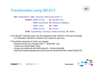 Transformation using SELECT
The SELECT implicitly loops over the repeating ‘book’ element in the input message
– A ‘Publication’ element is created in the output for each one
The children elements of ‘book’ are mapped
– Element names are changed (‘title’ -> ‘BookTitle’, etc)
– Values are copied (deep copy)
– Arrays and structures are built (author[] -> Authors.Name[])
– Note that nested repeating structures can be transformed with nested SELECTS
SET OutputRoot.XML.Library.Publication[] =
SELECT BOOK.title AS BookTitle,
BOOK.author[] AS Authors.Name[],
BOOK.isbn AS ISBN,
BOOK.price AS Price
FROM InputBody.library.books.book[] AS BOOK;
 