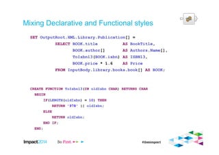 Mixing Declarative and Functional styles
SET OutputRoot.XML.Library.Publication[] =
SELECT BOOK.title AS BookTitle,
BOOK.author[] AS Authors.Name[],
ToIsbn13(BOOK.isbn) AS ISBN13,
BOOK.price * 1.6 AS Price
FROM InputBody.library.books.book[] AS BOOK;
CREATE FUNCTION ToIsbn13(IN oldIsbn CHAR) RETURNS CHAR
BEGIN
IF(LENGTH(oldIsbn) = 10) THEN
RETURN '978' || oldIsbn;
ELSE
RETURN oldIsbn;
END IF;
END;
 