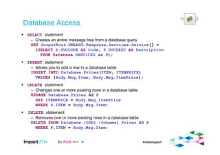 Database Access
SELECT statement
– Creates an entire message tree from a database query
SET OutputRoot.XMLNSC.Response.Services.Service[] =
(SELECT P.SVCCODE AS Code, P.SVCDESC AS Description
FROM Database.SERVICES as P);
INSERT statement
– Allows you to add a row to a database table
INSERT INTO Database.Prices(ITEM, ITEMPRICE)
VALUES (Body.Msg.Item, Body.Msg.ItemPrice);
UPDATE statement
– Changes one or more existing rows in a database table
UPDATE Database.Prices AS P
SET ITEMPRICE = Body.Msg.ItemPrice
WHERE P.ITEM = Body.Msg.Item;
DELETE statement
– Removes one or more existing rows in a database table
DELETE FROM Database.{DSN}.{Schema}.Prices AS P
WHERE P.ITEM = Body.Msg.Item;
 