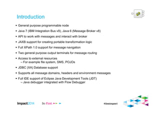 Introduction
General purpose programmable node
Java 7 (IBM Integration Bus v9), Java 6 (Message Broker v8)
API to work with messages and interact with broker
JAXB support for creating portable transformation logic
Full XPath 1.0 support for message navigation
Two general purpose output terminals for message routing
Access to external resources
– For example file system, SMS, POJOs
JDBC (XA) Database support
Supports all message domains, headers and environment messages
Full IDE support of Eclipse Java Development Tools (JDT)
– Java debugger integrated with Flow Debugger
 