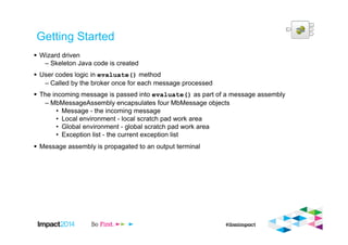 Getting Started
Wizard driven
– Skeleton Java code is created
User codes logic in evaluate() method
– Called by the broker once for each message processed
The incoming message is passed into evaluate() as part of a message assembly
– MbMessageAssembly encapsulates four MbMessage objects
• Message - the incoming message
• Local environment - local scratch pad work area
• Global environment - global scratch pad work area
• Exception list - the current exception list
Message assembly is propagated to an output terminal
 