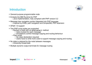 Introduction
General purpose programmable node
Embeds the IBM Runtime for PHP
– Java implementation, fully compliant with PHP version 5.2
Message tree navigation syntax integrated into PHP language
– Inspired by ESQL path navigation and SimpleXML PHP extension
XPath 1.0 support
Two PHP script styles are supported
– Declare a class with an evaluate() method
• Gets invoked for each message
• Annotations control message copying and routing behaviour
– Plain script
• No class declaration required
• Users have to write more code to support message copying and routing
No state is retained by the node between messages
– Inherently thread-safe
Multiple dynamic output terminals for message routing
 