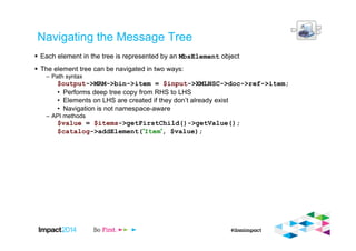 Navigating the Message Tree
Each element in the tree is represented by an MbsElement object
The element tree can be navigated in two ways:
– Path syntax
$output->MRM->bin->item = $input->XMLNSC->doc->ref->item;
• Performs deep tree copy from RHS to LHS
• Elements on LHS are created if they don’t already exist
• Navigation is not namespace-aware
– API methods
$value = $items->getFirstChild()->getValue();
$catalog->addElement('Item', $value);
 