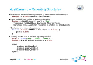 MbsElement – Repeating Structures
MbsElement supports the array operator [] to access repeating elements
$second = $input->XMLNSC->doc->item[1];
It also supports the creation of repeating elements
$output->XMLNSC->doc->item[] = 'foo';
– This creates the XMLNSC and doc folders, if they don’t exist
– It creates a new item element regardless of whether one already exists
Can iterate over a repeating element:
foreach($input->XMLNSC->doc->item as $item) {
print $item;
}
An array can be used to create a repeating structure
$list = array('ein', 'zwei', 'drei');
$output->XMLNSC->doc->number[] = $list;
<doc>
<number>ein</number>
<number>zwei</number>
<number>drei</number>
</doc>
 