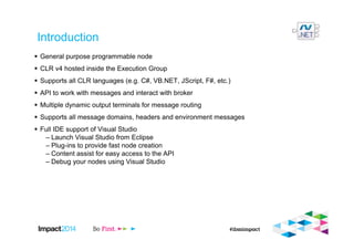 Introduction
General purpose programmable node
CLR v4 hosted inside the Execution Group
Supports all CLR languages (e.g. C#, VB.NET, JScript, F#, etc.)
API to work with messages and interact with broker
Multiple dynamic output terminals for message routing
Supports all message domains, headers and environment messages
Full IDE support of Visual Studio
– Launch Visual Studio from Eclipse
– Plug-ins to provide fast node creation
– Content assist for easy access to the API
– Debug your nodes using Visual Studio
 