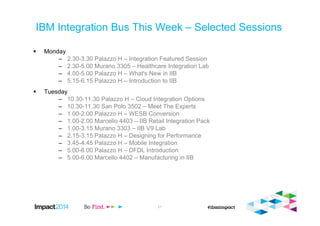 IBM Integration Bus This Week – Selected Sessions
Monday
– 2.30-3.30 Palazzo H – Integration Featured Session
– 2.30-5.00 Murano 3305 – Healthcare Integration Lab
– 4.00-5.00 Palazzo H – What's New in IIB
– 5.15-6.15 Palazzo H – Introduction to IIB
Tuesday
– 10.30-11.30 Palazzo H – Cloud Integration Options
– 10.30-11.30 San Polo 3502 – Meet The Experts
– 1.00-2.00 Palazzo H – WESB Conversion
– 1.00-2.00 Marcello 4403 – IIB Retail Integration Pack
– 1.00-3.15 Murano 3303 – IIB V9 Lab
– 2.15-3.15 Palazzo H – Designing for Performance
– 3.45-4.45 Palazzo H – Mobile Integration
– 5.00-6.00 Palazzo H – DFDL Introduction
– 5.00-6.00 Marcello 4402 – Manufacturing in IIB
57
 