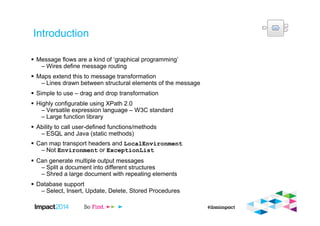 Introduction
Message flows are a kind of ‘graphical programming’
– Wires define message routing
Maps extend this to message transformation
– Lines drawn between structural elements of the message
Simple to use – drag and drop transformation
Highly configurable using XPath 2.0
– Versatile expression language – W3C standard
– Large function library
Ability to call user-defined functions/methods
– ESQL and Java (static methods)
Can map transport headers and LocalEnvironment
– Not Environment or ExceptionList
Can generate multiple output messages
– Split a document into different structures
– Shred a large document with repeating elements
Database support
– Select, Insert, Update, Delete, Stored Procedures
 