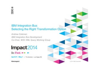 © 2014 IBM Corporation
IBM Integration Bus
Selecting the Right Transformation Option
Andrew Coleman
IBM Integration Bus Development
Co-Chair, W3C XML Query Working Group
 