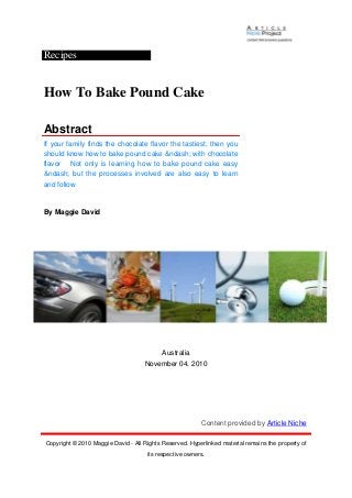 Recipes
How To Bake Pound Cake
Abstract
If your family finds the chocolate flavor the tastiest, then you
should know how to bake pound cake &ndash; with chocolate
flavor Not only is learning how to bake pound cake easy
&ndash; but the processes involved are also easy to learn
and follow
By Maggie David
Australia
November 04, 2010
Content provided by Article Niche
Copyright © 2010 Maggie David - All Rights Reserved. Hyperlinked material remains the property of
its respective owners.
 