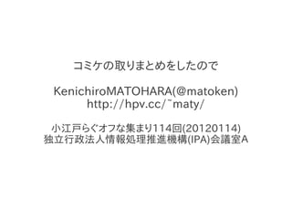 コミケの取りまとめをしたので

 KenichiroMATOHARA(@matoken)
      http://hpv.cc/~maty/

 小江戸らぐオフな集まり114回(20120114)
独立行政法人情報処理推進機構(IPA)会議室Ａ
 