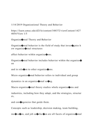 1/14/2019 Organizational Theory and Behavior
https://learn.umuc.edu/d2l/le/content/348372/viewContent/1427
4054/View 1/5
Organiza�onal Theory and Behavior
Organiza�onal behavior is the field of study that inves�gates h
ow organiza�onal structures
affect behavior within organiza�ons.
Organiza�onal behavior includes behavior within the organiza�
on
and in rela�on to other organiza�ons.
Micro organiza�onal behavior refers to individual and group
dynamics in an organiza�onal se�ng.
Macro organiza�onal theory studies whole organiza�ons and
industries, including how they adapt, and the strategies, structur
es,
and con�ngencies that guide them.
Concepts such as leadership, decision making, team building,
mo�va�on, and job sa�sfac�on are all facets of organiza�onal
 
