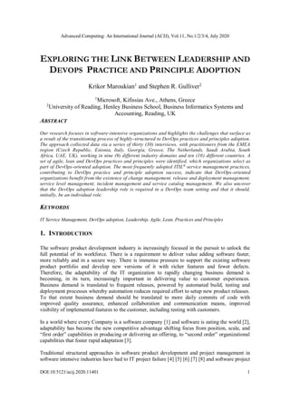 Advanced Computing: An International Journal (ACIJ), Vol.11, No.1/2/3/4, July 2020
DOI:10.5121/acij.2020.11401 1
EXPLORING THE LINK BETWEEN LEADERSHIP AND
DEVOPS PRACTICE AND PRINCIPLE ADOPTION
Krikor Maroukian1
and Stephen R. Gulliver2
1
Microsoft, Kifissias Ave., Athens, Greece
2
University of Reading, Henley Business School, Business Informatics Systems and
Accounting, Reading, UK
ABSTRACT
Our research focuses in software-intensive organizations and highlights the challenges that surface as
a result of the transitioning process of highly-structured to DevOps practices and principles adoption.
The approach collected data via a series of thirty (30) interviews, with practitioners from the EMEA
region (Czech Republic, Estonia, Italy, Georgia, Greece, The Netherlands, Saudi Arabia, South
Africa, UAE, UK), working in nine (9) different industry domains and ten (10) different countries. A
set of agile, lean and DevOps practices and principles were identified, which organizations select as
part of DevOps-oriented adoption. The most frequently adopted ITIL®
service management practices,
contributing to DevOps practice and principle adoption success, indicate that DevOps-oriented
organizations benefit from the existence of change management, release and deployment management,
service level management, incident management and service catalog management. We also uncover
that the DevOps adoption leadership role is required in a DevOps team setting and that it should,
initially, be an individual role.
KEYWORDS
IT Service Management, DevOps adoption, Leadership, Agile, Lean, Practices and Principles
1. INTRODUCTION
The software product development industry is increasingly focused in the pursuit to unlock the
full potential of its workforce. There is a requirement to deliver value adding software faster,
more reliably and in a secure way. There is immense pressure to support the existing software
product portfolio and develop new versions of it with richer features and fewer defects.
Therefore, the adaptability of the IT organization to rapidly changing business demand is
becoming, in its turn, increasingly important in delivering value to customer experiences.
Business demand is translated to frequent releases, powered by automated build, testing and
deployment processes whereby automation reduces required effort to setup new product releases.
To that extent business demand should be translated to more daily commits of code with
improved quality assurance, enhanced collaboration and communication means, improved
visibility of implemented features to the customer, including testing with customers.
In a world where every Company is a software company [1] and software is eating the world [2],
adaptability has become the new competitive advantage shifting focus from position, scale, and
“first order” capabilities in producing or delivering an offering, to “second order” organizational
capabilities that foster rapid adaptation [3].
Traditional structured approaches in software product development and project management in
software intensive industries have had to IT project failure [4] [5] [6] [7] [8] and software project
 