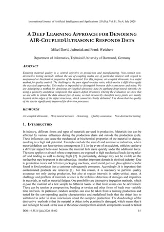 International Journal of Artificial Intelligence and Applications (IJAIA), Vol.11, No.4, July 2020
DOI: 10.5121/ijaia.2020.11402 15
A DEEP LEARNING APPROACH FOR DENOISING
AIR-COUPLEDULTRASONIC RESPONDS DATA
Mikel David Jedrusiak and Frank Weichert
Department of Informatics, Technical University of Dortmund, Germany
ABSTRACT
Ensuring material quality is a central objective in production and manufacturing. Non-contact non-
destructive testing methods without the use of coupling media are of particular interest with regard to
mechanical or biochemical properties of the material. For this purpose, air-coupled ultrasonic is a useful
method for quality control. The challenge is the poor signal-to-noise ratio, which makes it difficult to apply
the classical approaches. This makes it impossible to distinguish between defect structures and noise. We
are developing a method for denoising air-coupled ultrasonic data by applying deep neural networks by
using a geometry-analytical component that detects defect structures. During the evaluation we show that
we are able to obtain the data almost free of noise, so that incorrectly classified noisy pixels are mainly
located at the edges of the defect structures, which cannot be clearly delimited. It is shown that the quality
of the data is significantly improved for detection processes.
KEYWORDS
Air-coupled ultrasonic, Deep neural network, Denoising, Quality assurance, Non-destructive testing
1. INTRODUCTION
In industry, different forms and types of materials are used in production. Materials that can be
affected by various influences during the production chain and outside the production cycle.
These influences can cause the mechanical or biochemical properties of the material to change,
resulting in a high risk potential. Examples include the aircraft and automotive industries, where
material defects can have serious consequences [1]. In the event of an accident, vehicles can have
a different impact behaviour because the material fails more quickly under the additional force.
The same applies to aircraft whose components are exposed to high mechanical loads during take-
off and landing as well as during flight [2]. In particularly, damage may not be visible on the
surface but may be present in the subsurface. Another important domain is the food industry. Due
to production errors and defective packaging machines, small metal parts or glass splinters can be
found in food products that a customer subsequently consumes. Accordingly, it is important that
contaminated products are removed [3]. For this reason, it is necessary to perform quality
assurance not only during production, but also at regular intervals in safety-critical areas. A
challenge and problem of materials science is the technical detection of damages and impurities
in materials, as well as material fatigue. One possibility are destructive inspection methods, which
expose the material of a test sample to different loads, so that limit values can be determined.
These can be tension or compression, bending or torsion and other forms of loads over variable
time intervals. In particular, random samples can also be taken from a running production and
tested for the corresponding quality characteristics and predefined loads that the object has to
withstand in order to draw conclusions about the complete production. The disadvantage of the
destructive methods is that the material or object to be examined is damaged, which means that it
can no longer be used. In the case of the above example from aircraft, components would be tested
 