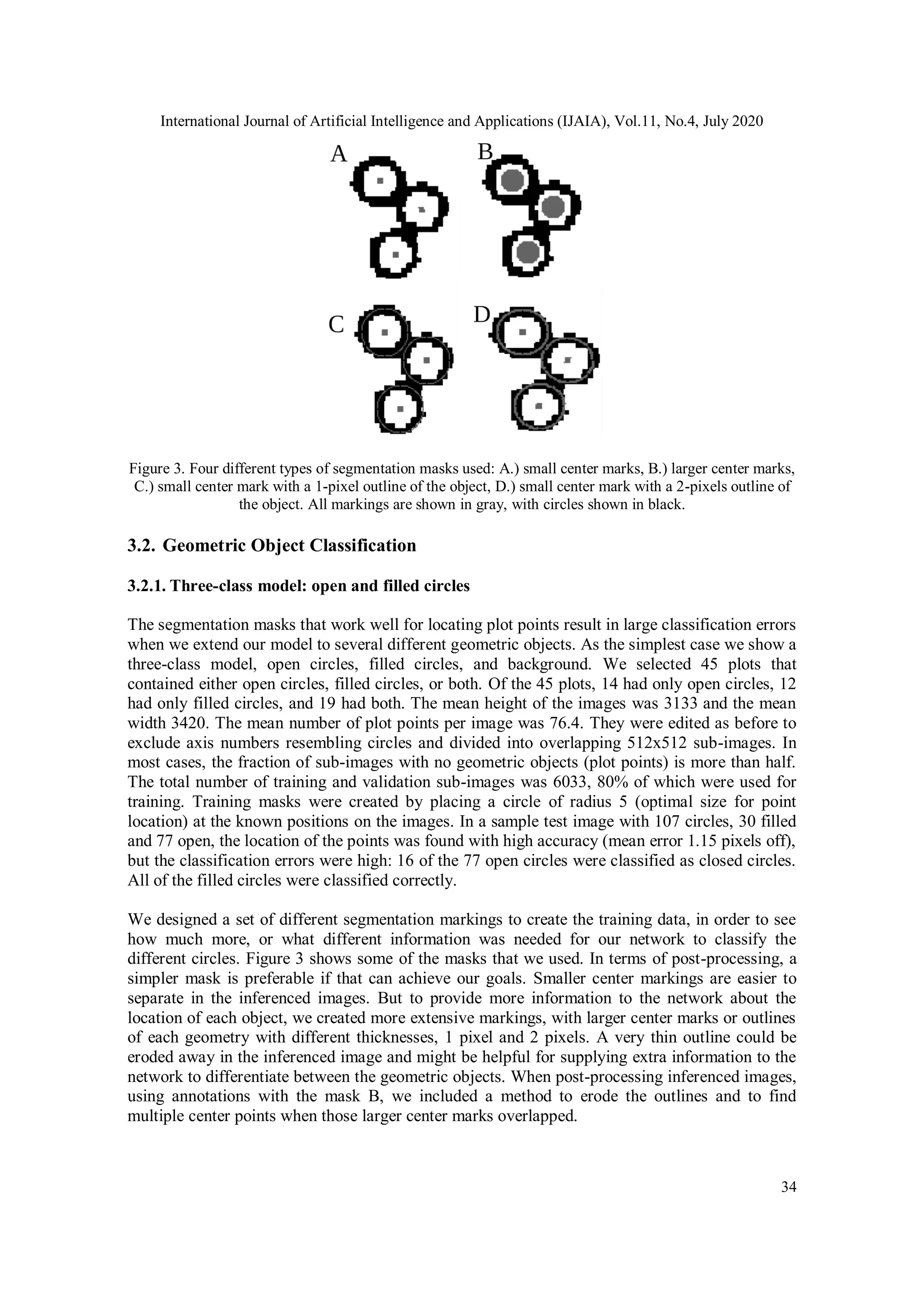 International Journal of Artificial Intelligence and Applications (IJAIA), Vol.11, No.4, July 2020
34
Figure 3. Four different types of segmentation masks used: A.) small center marks, B.) larger center marks,
C.) small center mark with a 1-pixel outline of the object, D.) small center mark with a 2-pixels outline of
the object. All markings are shown in gray, with circles shown in black.
3.2. Geometric Object Classification
3.2.1. Three-class model: open and filled circles
The segmentation masks that work well for locating plot points result in large classification errors
when we extend our model to several different geometric objects. As the simplest case we show a
three-class model, open circles, filled circles, and background. We selected 45 plots that
contained either open circles, filled circles, or both. Of the 45 plots, 14 had only open circles, 12
had only filled circles, and 19 had both. The mean height of the images was 3133 and the mean
width 3420. The mean number of plot points per image was 76.4. They were edited as before to
exclude axis numbers resembling circles and divided into overlapping 512x512 sub-images. In
most cases, the fraction of sub-images with no geometric objects (plot points) is more than half.
The total number of training and validation sub-images was 6033, 80% of which were used for
training. Training masks were created by placing a circle of radius 5 (optimal size for point
location) at the known positions on the images. In a sample test image with 107 circles, 30 filled
and 77 open, the location of the points was found with high accuracy (mean error 1.15 pixels off),
but the classification errors were high: 16 of the 77 open circles were classified as closed circles.
All of the filled circles were classified correctly.
We designed a set of different segmentation markings to create the training data, in order to see
how much more, or what different information was needed for our network to classify the
different circles. Figure 3 shows some of the masks that we used. In terms of post-processing, a
simpler mask is preferable if that can achieve our goals. Smaller center markings are easier to
separate in the inferenced images. But to provide more information to the network about the
location of each object, we created more extensive markings, with larger center marks or outlines
of each geometry with different thicknesses, 1 pixel and 2 pixels. A very thin outline could be
eroded away in the inferenced image and might be helpful for supplying extra information to the
network to differentiate between the geometric objects. When post-processing inferenced images,
using annotations with the mask B, we included a method to erode the outlines and to find
multiple center points when those larger center marks overlapped.
 