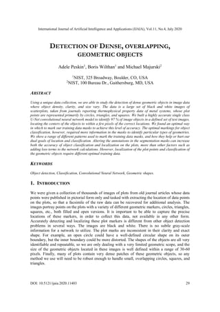 International Journal of Artificial Intelligence and Applications (IJAIA), Vol.11, No.4, July 2020
DOI: 10.5121/ijaia.2020.11403 29
DETECTION OF DENSE, OVERLAPPING,
GEOMETRIC OBJECTS
Adele Peskin1
, Boris Wilthan1
and Michael Majurski2
1
NIST, 325 Broadway, Boulder, CO, USA
2
NIST, 100 Bureau Dr., Gaithersburg, MD, USA
ABSTRACT
Using a unique data collection, we are able to study the detection of dense geometric objects in image data
where object density, clarity, and size vary. The data is a large set of black and white images of
scatterplots, taken from journals reporting thermophysical property data of metal systems, whose plot
points are represented primarily by circles, triangles, and squares. We built a highly accurate single class
U-Net convolutional neural network model to identify 97 % of image objects in a defined set of test images,
locating the centers of the objects to within a few pixels of the correct locations. We found an optimal way
in which to mark our training data masks to achieve this level of accuracy. The optimal markings for object
classification, however, required more information in the masks to identify particular types of geometries.
We show a range of different patterns used to mark the training data masks, and how they help or hurt our
dual goals of location and classification. Altering the annotations in the segmentation masks can increase
both the accuracy of object classification and localization on the plots, more than other factors such as
adding loss terms to the network calculations. However, localization of the plot points and classification of
the geometric objects require different optimal training data.
KEYWORDS
Object detection, Classification, Convolutional Neural Network, Geometric shapes.
1. INTRODUCTION
We were given a collection of thousands of images of plots from old journal articles whose data
points were published in pictorial form only and tasked with extracting the location of data points
on the plots, so that a facsimile of the raw data can be recovered for additional analysis. The
images portray points on the plots with a variety of different geometric markers, circles, triangles,
squares, etc., both filled and open versions. It is important to be able to capture the precise
locations of these markers, in order to collect this data, not available in any other form.
Accurately detecting and localizing these plot markers is different from other object detection
problems in several ways. The images are black and white. There is no subtle gray-scale
information for a network to utilize. The plot marks are inconsistent in their clarity and exact
shape. For example, an open circle could have a well-defined circular shape on its outer
boundary, but the inner boundary could be more distorted. The shapes of the objects are all very
identifiable and repeatable, so we are only dealing with a very limited geometric scope, and the
size of the geometric objects located in these images is well defined within a range of 30-60
pixels. Finally, many of plots contain very dense patches of these geometric objects, so any
method we use will need to be robust enough to handle small, overlapping circles, squares, and
triangles.
 
