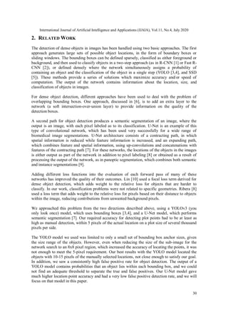 International Journal of Artificial Intelligence and Applications (IJAIA), Vol.11, No.4, July 2020
30
2. RELATED WORK
The detection of dense objects in images has been handled using two basic approaches. The first
approach generates large sets of possible object locations, in the form of boundary boxes or
sliding windows. The bounding boxes can be defined sparsely, classified as either foreground or
background, and then used to classify objects in a two-step approach (as in R-CNN [1] or Fast R-
CNN [2]), or defined densely where the network simultaneously assigns a probability of
containing an object and the classification of the object in a single step (YOLO [3,4], and SSD
[5]). These methods provide a series of solutions which maximize accuracy and/or speed of
computation. The output of the network contains information about the location, size, and
classification of objects in images.
For dense object detection, different approaches have been used to deal with the problem of
overlapping bounding boxes. One approach, discussed in [6], is to add an extra layer to the
network (a soft intersection-over-union layer) to provide information on the quality of the
detection boxes.
A second path for object detection produces a semantic segmentation of an image, where the
output is an image, with each pixel labeled as to its classification. U-Net is an example of this
type of convolutional network, which has been used very successfully for a wide range of
biomedical image segmentations. U-Net architecture consists of a contracting path, in which
spatial information is reduced while feature information is increased, and an expanding path,
which combines feature and spatial information, using up-convolutions and concatenations with
features of the contracting path [7]. For these networks, the locations of the objects in the images
is either output as part of the network in addition to pixel labeling [8] or obtained as a result of
processing the output of the network, as in panoptic segmentation, which combines both semantic
and instance segmentations [9].
Adding different loss functions into the evaluation of each forward pass of many of these
networks has improved the quality of their outcomes. Lin [10] used a focal loss term derived for
dense object detection, which adds weight to the relative loss for objects that are harder to
classify. In our work, classification problems were not related to specific geometries. Ribera [8]
used a loss term that adds weight to the relative loss for pixels based on their distance to objects
within the image, reducing contributions from unwanted background pixels.
We approached this problem from the two directions described above, using a YOLOv3 (you
only look once) model, which uses bounding boxes [3,4], and a U-Net model, which performs
semantic segmentation [7]. Our required accuracy for detecting plot points had to be at least as
high as manual detection, within 5 pixels of the actual location on a plot size of several thousand
pixels per side.
The YOLO model we used was limited to only a small set of bounding box anchor sizes, given
the size range of the objects. However, even when reducing the size of the sub-image for the
network search to an 8x8 pixel region, which increased the accuracy of locating the points, it was
not enough to meet the 5-pixel requirement. Our best results with the YOLO model located the
objects with 10-15 pixels of the manually selected locations, not close enough to satisfy our goal.
In addition, we saw a consistently high false positive rate for object detection. The output of a
YOLO model contains probabilities that an object lies within each bounding box, and we could
not find an adequate threshold to separate the true and false positives. Our U-Net model gave
much higher location point accuracy and had a very low false positive detection rate, and we will
focus on that model in this paper.
 