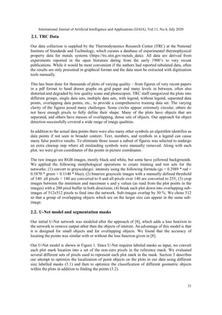 International Journal of Artificial Intelligence and Applications (IJAIA), Vol.11, No.4, July 2020
31
2.1. TRC Data
Our data collection is supplied by the Thermodynamics Research Center (TRC) at the National
Institute of Standards and Technology, which curates a database of experimental thermophysical
property data for metals systems (https://trc.nist.gov/metals_data). All data are derived from
experiments reported in the open literature dating from the early 1900’s to very recent
publications. While it would be most convenient if the authors had reported tabulated data, often
the results are only presented in graphical format and the data must be extracted with digitization
tools manually.
This has been done for thousands of plots of varying quality – from figures of very recent papers
in a pdf format to hand drawn graphs on grid paper and many levels in between, often also
distorted and degraded by low quality scans and photocopies. TRC staff categorized the plots into
different groups, single data sets, multiple data sets, with legend, without legend, separated data
points, overlapping data points, etc., to provide a comprehensive training data set. The varying
clarity of the figures posed many challenges. Some circles appear extremely circular, others do
not have enough pixels to fully define their shape. Many of the plots have objects that are
separated, and others have masses of overlapping, dense sets of objects. Our approach for object
detection successfully covered a wide range of image qualities.
In addition to the actual data points there were also many other symbols an algorithm identifies as
data points if not seen in broader context. Text, numbers, and symbols in a legend can cause
many false positive results. To eliminate those issues a subset of figures was selected to undergo
an extra cleanup step where all misleading symbols were manually removed. Along with each
plot, we were given coordinates of the points in picture coordinates.
The raw images are RGB images, mostly black and white, but some have yellowed backgrounds.
We applied the following morphological operations to create training and test sets for the
networks: (1) convert to grayscale(gs) intensity using the following formula (gs = 0.2989 * red +
0.5870 * green + 0.1140 * blue); (2) binarize grayscale images with a manually defined threshold
of 140: all pixels < 140 are converted to 0 and all pixels over 140 are converted to 255; (3) crop
images between the minimum and maximum x and y values (as read from the plot points in the
images) with a 200 pixel buffer in both directions; (4) break each plot down into overlapping sub-
images of 512x512 pixels to feed into the network. Sub-images overlap by 30 %. We chose 512
so that a group of overlapping objects which are on the larger size can appear in the same sub-
image.
2.2. U-Net model and segmentation masks
Our initial U-Net network was modeled after the approach of [8], which adds a loss function to
the network to remove output other than the objects of interest. An advantage of this model is that
it is designed for small objects and for overlapping objects. We found that the accuracy of
locating the points was similar with or without the loss function given in [8].
Our U-Net model is shown in Figure 1. Since U-Net requires labeled masks as input, we convert
each plot mark location into a set of the non-zero pixels in the reference mask. We evaluated
several different sets of pixels used to represent each plot mark in the mask. Section 3 describes
our attempt to optimize the localization of point objects on the plots in our data using different
size labelled masks (3.1) and then to optimize the classification of different geometric objects
within the plots in addition to finding the points (3.2).
 