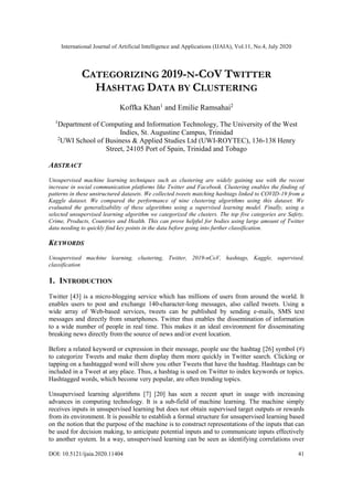 International Journal of Artificial Intelligence and Applications (IJAIA), Vol.11, No.4, July 2020
DOI: 10.5121/ijaia.2020.11404 41
CATEGORIZING 2019-N-COV TWITTER
HASHTAG DATA BY CLUSTERING
Koffka Khan1
and Emilie Ramsahai2
1
Department of Computing and Information Technology, The University of the West
Indies, St. Augustine Campus, Trinidad
2
UWI School of Business & Applied Studies Ltd (UWI-ROYTEC), 136-138 Henry
Street, 24105 Port of Spain, Trinidad and Tobago
ABSTRACT
Unsupervised machine learning techniques such as clustering are widely gaining use with the recent
increase in social communication platforms like Twitter and Facebook. Clustering enables the finding of
patterns in these unstructured datasets. We collected tweets matching hashtags linked to COVID-19 from a
Kaggle dataset. We compared the performance of nine clustering algorithms using this dataset. We
evaluated the generalizability of these algorithms using a supervised learning model. Finally, using a
selected unsupervised learning algorithm we categorized the clusters. The top five categories are Safety,
Crime, Products, Countries and Health. This can prove helpful for bodies using large amount of Twitter
data needing to quickly find key points in the data before going into further classification.
KEYWORDS
Unsupervised machine learning, clustering, Twitter, 2019-nCoV, hashtags, Kaggle, supervised,
classification
1. INTRODUCTION
Twitter [43] is a micro-blogging service which has millions of users from around the world. It
enables users to post and exchange 140-character-long messages, also called tweets. Using a
wide array of Web-based services, tweets can be published by sending e-mails, SMS text
messages and directly from smartphones. Twitter thus enables the dissemination of information
to a wide number of people in real time. This makes it an ideal environment for disseminating
breaking news directly from the source of news and/or event location.
Before a related keyword or expression in their message, people use the hashtag [26] symbol (#)
to categorize Tweets and make them display them more quickly in Twitter search. Clicking or
tapping on a hashtagged word will show you other Tweets that have the hashtag. Hashtags can be
included in a Tweet at any place. Thus, a hashtag is used on Twitter to index keywords or topics.
Hashtagged words, which become very popular, are often trending topics.
Unsupervised learning algorithms [7] [20] has seen a recent spurt in usage with increasing
advances in computing technology. It is a sub-field of machine learning. The machine simply
receives inputs in unsupervised learning but does not obtain supervised target outputs or rewards
from its environment. It is possible to establish a formal structure for unsupervised learning based
on the notion that the purpose of the machine is to construct representations of the inputs that can
be used for decision making, to anticipate potential inputs and to communicate inputs effectively
to another system. In a way, unsupervised learning can be seen as identifying correlations over
 