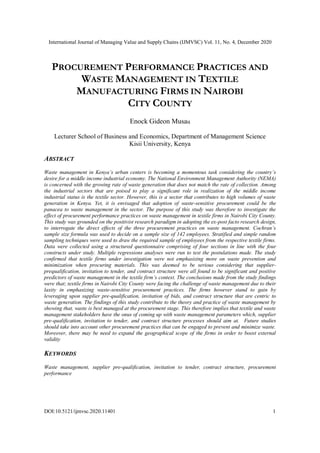 International Journal of Managing Value and Supply Chains (IJMVSC) Vol. 11, No. 4, December 2020
DOI:10.5121/ijmvsc.2020.11401 1
PROCUREMENT PERFORMANCE PRACTICES AND
WASTE MANAGEMENT IN TEXTILE
MANUFACTURING FIRMS IN NAIROBI
CITY COUNTY
Enock Gideon Musau
Lecturer School of Business and Economics, Department of Management Science
Kisii University, Kenya
ABSTRACT
Waste management in Kenya’s urban centers is becoming a momentous task considering the country’s
desire for a middle income industrial economy. The National Environment Management Authority (NEMA)
is concerned with the growing rate of waste generation that does not match the rate of collection. Among
the industrial sectors that are poised to play a significant role in realization of the middle income
industrial status is the textile sector. However, this is a sector that contributes to high volumes of waste
generation in Kenya. Yet, it is envisaged that adoption of waste-sensitive procurement could be the
panacea to waste management in the sector. The purpose of this study was therefore to investigate the
effect of procurement performance practices on waste management in textile firms in Nairobi City County.
This study was grounded on the positivist research paradigm in adopting the ex-post facto research design,
to interrogate the direct effects of the three procurement practices on waste management. Cochran’s
sample size formula was used to decide on a sample size of 142 employees. Stratified and simple random
sampling techniques were used to draw the required sample of employees from the respective textile firms.
Data were collected using a structured questionnaire comprising of four sections in line with the four
constructs under study. Multiple regressions analyses were run to test the postulations made. The study
confirmed that textile firms under investigation were not emphasizing more on waste prevention and
minimization when procuring materials. This was deemed to be serious considering that supplier-
prequalification, invitation to tender, and contract structure were all found to be significant and positive
predictors of waste management in the textile firm’s context. The conclusions made from the study findings
were that; textile firms in Nairobi City County were facing the challenge of waste management due to their
laxity in emphasizing waste-sensitive procurement practices. The firms however stand to gain by
leveraging upon supplier pre-qualification, invitation of bids, and contract structure that are centric to
waste generation. The findings of this study contribute to the theory and practice of waste management by
showing that, waste is best managed at the procurement stage. This therefore implies that textile and waste
management stakeholders have the onus of coming up with waste management parameters which, supplier
pre-qualification, invitation to tender, and contract structure processes should aim at. Future studies
should take into account other procurement practices that can be engaged to prevent and minimize waste.
Moreover, there may be need to expand the geographical scope of the firms in order to boost external
validity
KEYWORDS
Waste management, supplier pre-qualification, invitation to tender, contract structure, procurement
performance
 