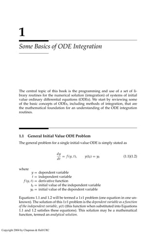 1
Some Basics of ODE Integration
The central topic of this book is the programming and use of a set of li-
brary routines for the numerical solution (integration) of systems of initial
value ordinary differential equations (ODEs). We start by reviewing some
of the basic concepts of ODEs, including methods of integration, that are
the mathematical foundation for an understanding of the ODE integration
routines.
1.1 General Initial Value ODE Problem
The general problem for a single initial-value ODE is simply stated as
dy
dt
= f (y, t), y(t0) = y0 (1.1)(1.2)
where
y = dependent variable
t = independent variable
f (y, t) = derivative function
t0 = initial value of the independent variable
y0 = initial value of the dependent variable
Equations 1.1 and 1.2 will be termed a 1x1 problem (one equation in one un-
known). The solution of this 1x1 problem is the dependent variable as a function
of the independent variable, y(t) (this function when substituted into Equations
1.1 and 1.2 satisfies these equations). This solution may be a mathematical
function, termed an analytical solution.
Copyright 2004 by Chapman & Hall/CRC
 