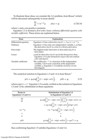 To illustrate these ideas, we consider the 1x1 problem, from Braun1
(which
will be discussed subsequently in more detail)
dy
dt
= λe−αt
y, y(t0) = y0 (1.3)(1.4)
where λ and α are positive constants.
Equation 1.3 is termed a first-order, linear, ordinary differential equation with
variable coefficients. These terms are explained below.
Term Explanation
Differential equation Equation 1.3 has a derivative dy/dt = f (y, t) = λe−αt
y
Ordinary Equation 1.3 has only one independent variable, t, so that
the derivative dy/dt is a total or ordinary derivative
First-order The highest-order derivative is first order (dy/dt is
first order)
Linear y and its derivative dy/dt are to the first power; thus,
Equation 1.3 is also termed first degree (do not confuse
order and degree)
Variable coefficient The coefficient e−αt
is a function of the independent
variable, t (if it were a function of the dependent
variable, y, Equation 1.3 would be nonlinear or not
first degree)
The analytical solution to Equations 1.3 and 1.4 is from Braun:1
y(t) = y0 exp

λ
α
(1 − exp(−αt))

, y(0) = y0 (1.5)
where exp(x) = ex
. Equation 1.5 is easily verified as the solution to Equations
1.3 and 1.4 by substitution in these equations:
Terms in Substitution of Equation 1.5
Equations 1.3 and 1.4 in Equations 1.3 and 1.4
dy
dt
y0 exp

λ
α
(1 − exp(−αt))

λ
α

(−exp(−αt))(−α)
= λy0 exp

λ
α
(1 − exp(−αt))

(exp(−αt))
−λe−αt
y −λe−αt
y0 exp

λ
α
(1 − exp(−αt))

= =
0 0
y(0) y0 exp

λ
α
(1 − exp(−α(0)))

= y0(e0
) = y0
thus confirming Equation 1.5 satisfies Equations 1.3 and 1.4.
Copyright 2004 by Chapman  Hall/CRC
 