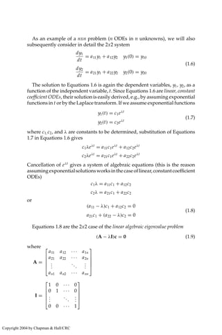 As an example of a nxn problem (n ODEs in n unknowns), we will also
subsequently consider in detail the 2x2 system
dy1
dt
= a11 y1 + a12 y2 y1(0) = y10
dy2
dt
= a21 y1 + a22 y2 y2(0) = y20
(1.6)
The solution to Equations 1.6 is again the dependent variables, y1, y2, as a
function of the independent variable, t. Since Equations 1.6 are linear, constant
coefficient ODEs, their solution is easily derived, e.g., by assuming exponential
functions in t or by the Laplace transform. If we assume exponential functions
y1(t) = c1eλt
y2(t) = c2eλt
(1.7)
where c1, c2, and λ are constants to be determined, substitution of Equations
1.7 in Equations 1.6 gives
c1λeλt
= a11c1eλt
+ a12c2eλt
c2λeλt
= a21c1eλt
+ a22c2eλt
Cancellation of eλt
gives a system of algebraic equations (this is the reason
assumingexponentialsolutionsworksinthecaseoflinear,constantcoefficient
ODEs)
c1λ = a11c1 + a12c2
c2λ = a21c1 + a22c2
or
(a11 − λ)c1 + a12c2 = 0
a21c1 + (a22 − λ)c2 = 0
(1.8)
Equations 1.8 are the 2x2 case of the linear algebraic eigenvalue problem
(A − λI)c = 0 (1.9)
where
A =





a11 a12 · · · a1n
a21 a22 · · · a2n
.
.
.
...
.
.
.
an1 an2 · · · ann





I =





1 0 · · · 0
0 1 · · · 0
.
.
.
...
.
.
.
0 0 · · · 1





Copyright 2004 by Chapman  Hall/CRC
 
